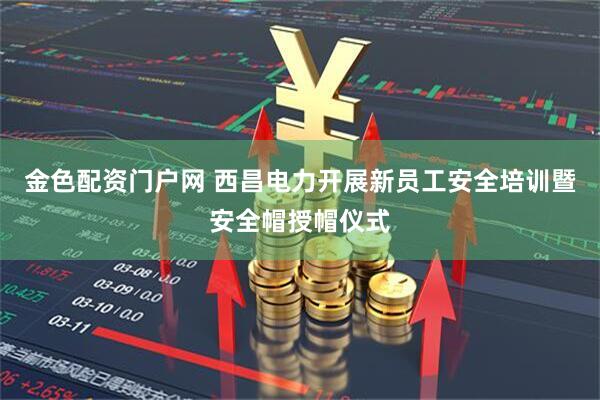 金色配资门户网 西昌电力开展新员工安全培训暨安全帽授帽仪式