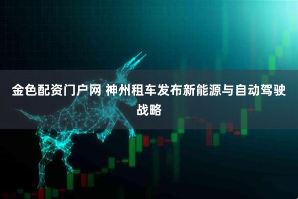 金色配资门户网 神州租车发布新能源与自动驾驶战略