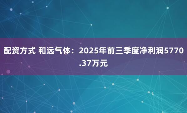 配资方式 和远气体:2025年前三季度净利润5770.37万元