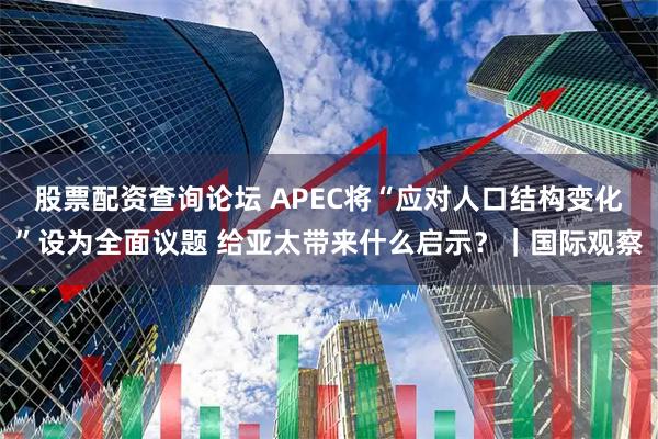 股票配资查询论坛 APEC将“应对人口结构变化”设为全面议题 给亚太带来什么启示?|国际观察
