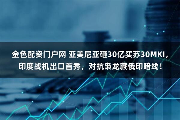 金色配资门户网 亚美尼亚砸30亿买苏30MKI，印度战机出口首秀，对抗枭龙藏俄印暗线！