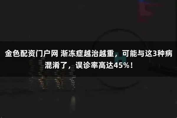 金色配资门户网 渐冻症越治越重，可能与这3种病混淆了，误诊率高达45%！