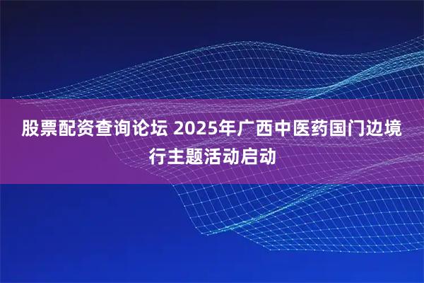 股票配资查询论坛 2025年广西中医药国门边境行主题活动启动