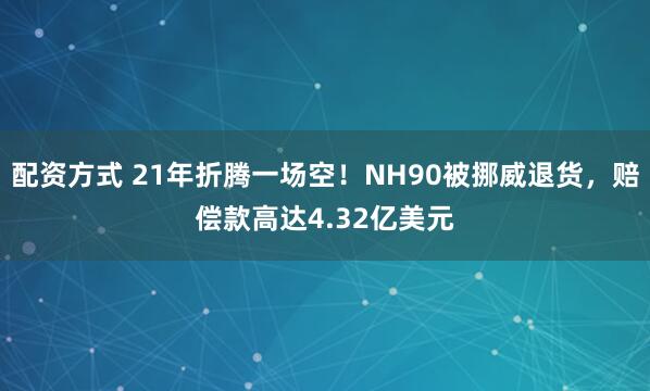 配资方式 21年折腾一场空！NH90被挪威退货，赔偿款高达4.32亿美元