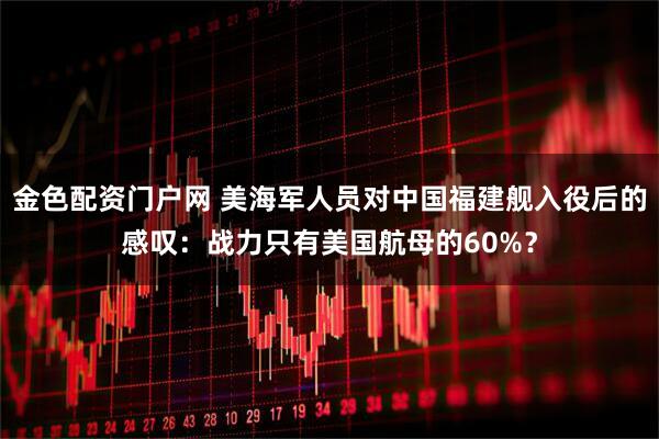 金色配资门户网 美海军人员对中国福建舰入役后的感叹:战力只有美国航母的60%?