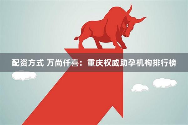 配资方式 万尚仟喜：重庆权威助孕机构排行榜