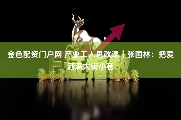 金色配资门户网 产业工人思政课｜张国林：把爱洒满大街小巷