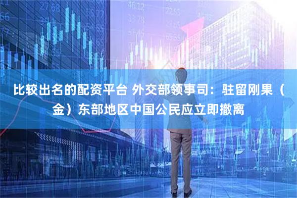 比较出名的配资平台 外交部领事司:驻留刚果(金)东部地区中国公民应立即撤离