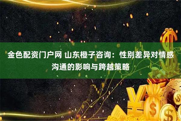 金色配资门户网 山东橙子咨询：性别差异对情感沟通的影响与跨越策略